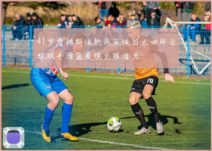 41岁詹姆斯依然风采依旧大回环合球双手灌篮展现无限活力