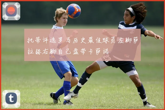 托蒂评选罗马历史最佳球员左脚萨拉赫右脚自己盘带卡萨诺