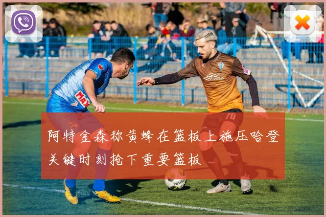 阿特金森称黄蜂在篮板上施压哈登关键时刻抢下重要篮板