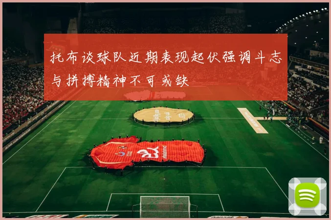 托布谈球队近期表现起伏强调斗志与拼搏精神不可或缺