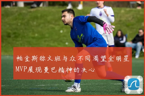 帕金斯称文班与众不同渴望全明星MVP展现曼巴精神的决心