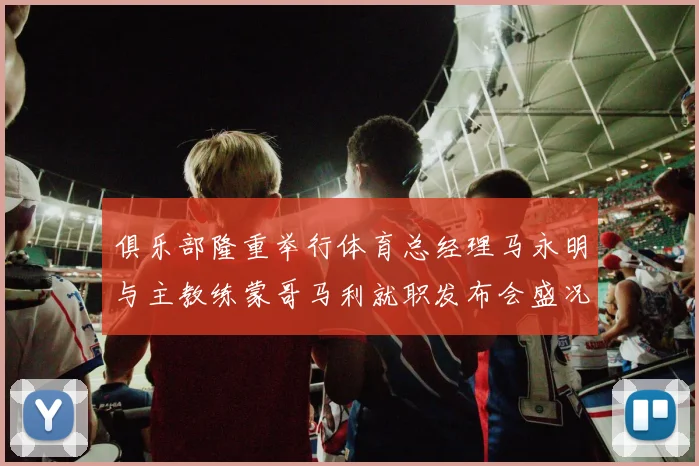 俱乐部隆重举行体育总经理马永明与主教练蒙哥马利就职发布会盛况回顾