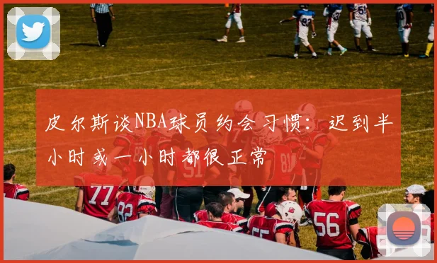 皮尔斯谈NBA球员约会习惯：迟到半小时或一小时都很正常