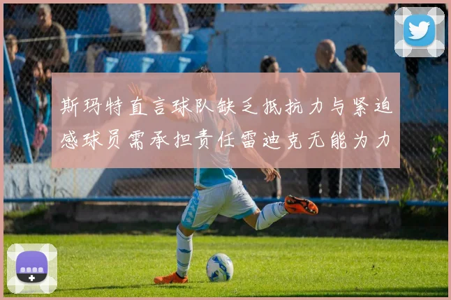 斯玛特直言球队缺乏抵抗力与紧迫感球员需承担责任雷迪克无能为力
