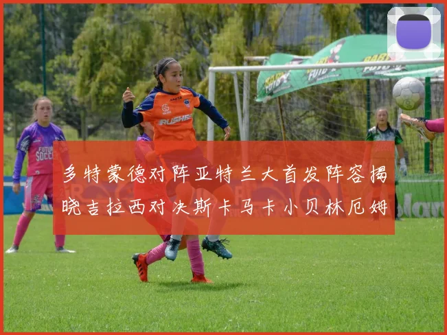 多特蒙德对阵亚特兰大首发阵容揭晓吉拉西对决斯卡马卡小贝林厄姆出战