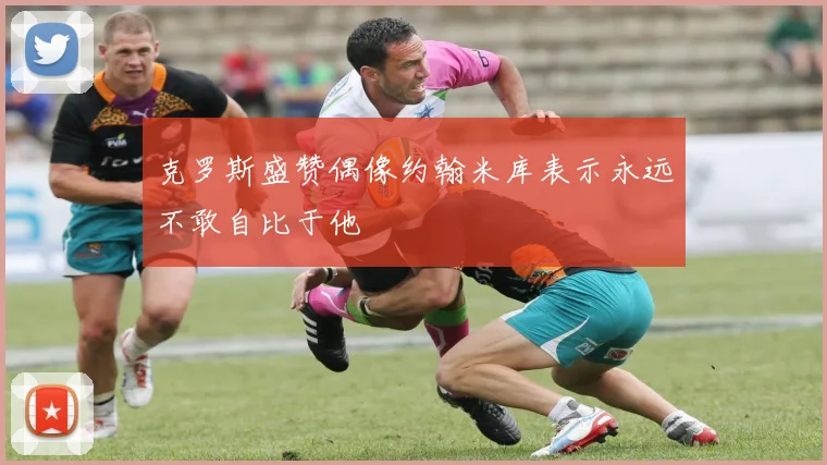 克罗斯盛赞偶像约翰米库表示永远不敢自比于他