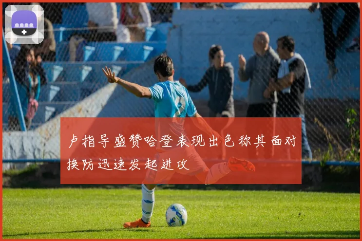 卢指导盛赞哈登表现出色称其面对换防迅速发起进攻