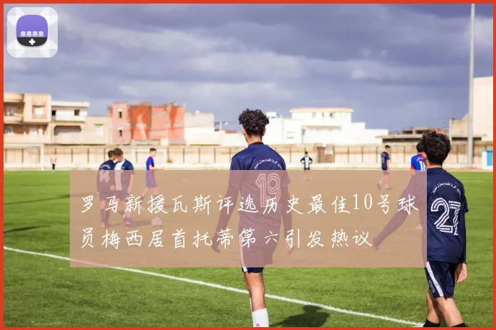 罗马新援瓦斯评选历史最佳10号球员梅西居首托蒂第六引发热议