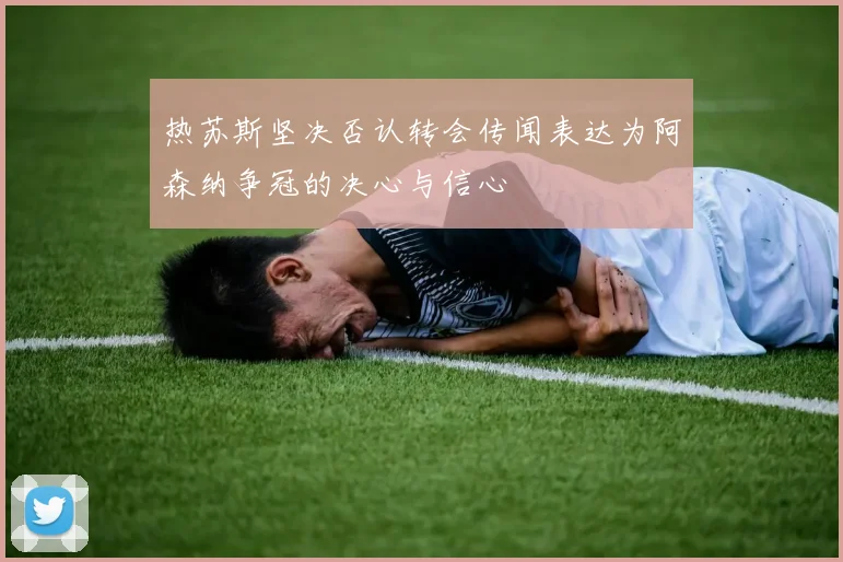 热苏斯坚决否认转会传闻表达为阿森纳争冠的决心与信心