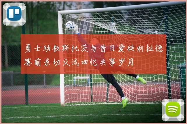 勇士助教斯托茨与昔日爱徒利拉德赛前亲切交流回忆共事岁月
