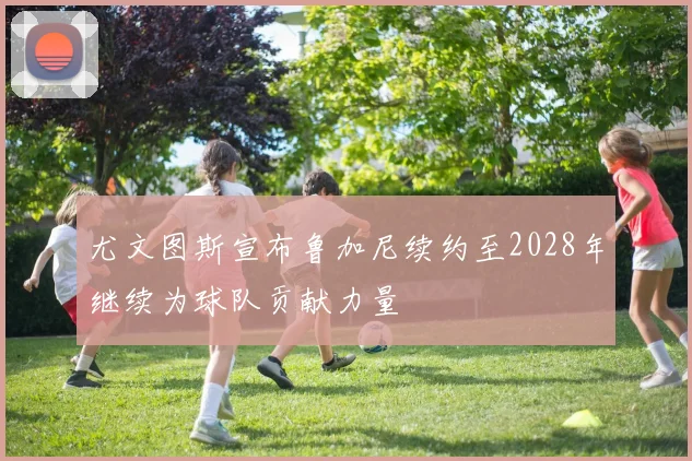 尤文图斯宣布鲁加尼续约至2028年继续为球队贡献力量