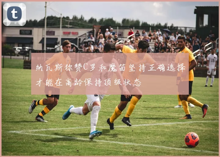 纳瓦斯称赞C罗和魔笛坚持正确选择才能在高龄保持顶级状态
