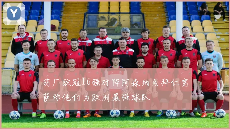 药厂欧冠16强对阵阿森纳或拜仁宽萨称他们为欧洲最强球队
