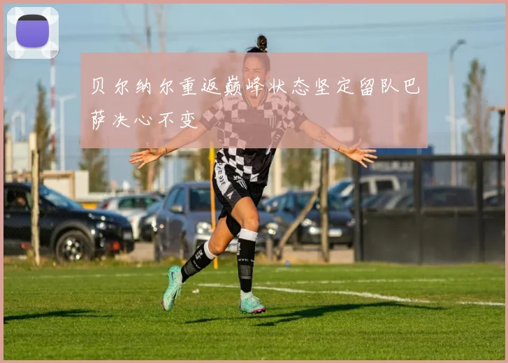 贝尔纳尔重返巅峰状态坚定留队巴萨决心不变