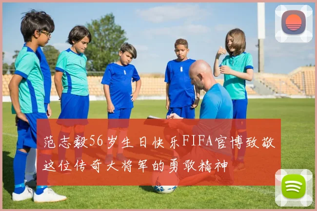 范志毅56岁生日快乐FIFA官博致敬这位传奇大将军的勇敢精神