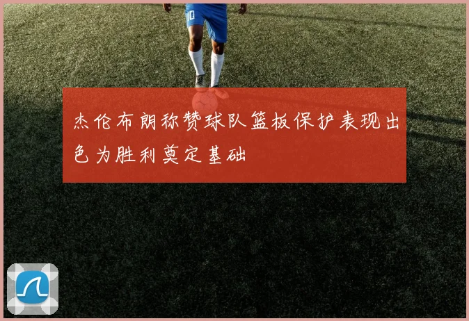 杰伦布朗称赞球队篮板保护表现出色为胜利奠定基础