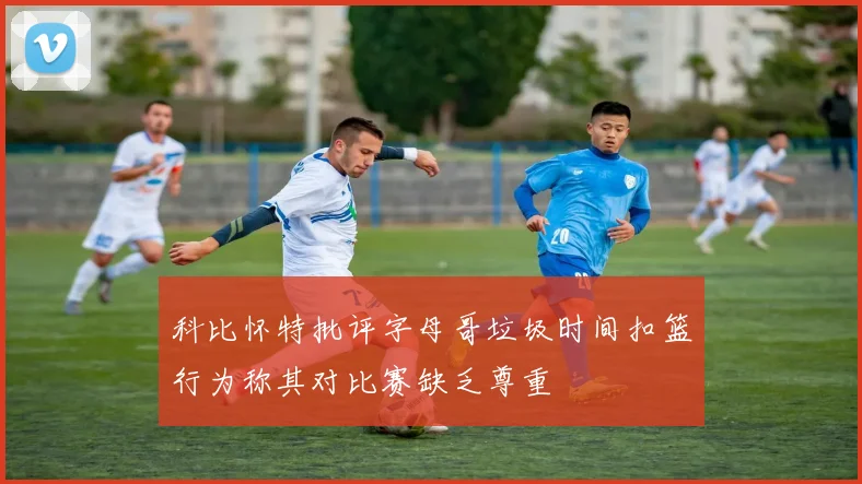 科比怀特批评字母哥垃圾时间扣篮行为称其对比赛缺乏尊重
