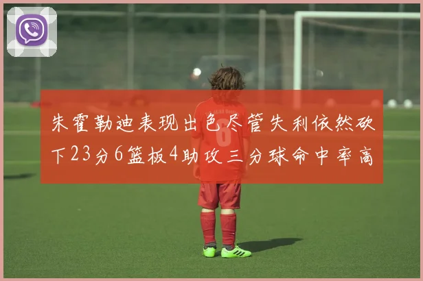 朱霍勒迪表现出色尽管失利依然砍下23分6篮板4助攻三分球命中率高达50