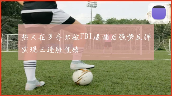 热火在罗齐尔被FBI逮捕后强势反弹实现三连胜佳绩