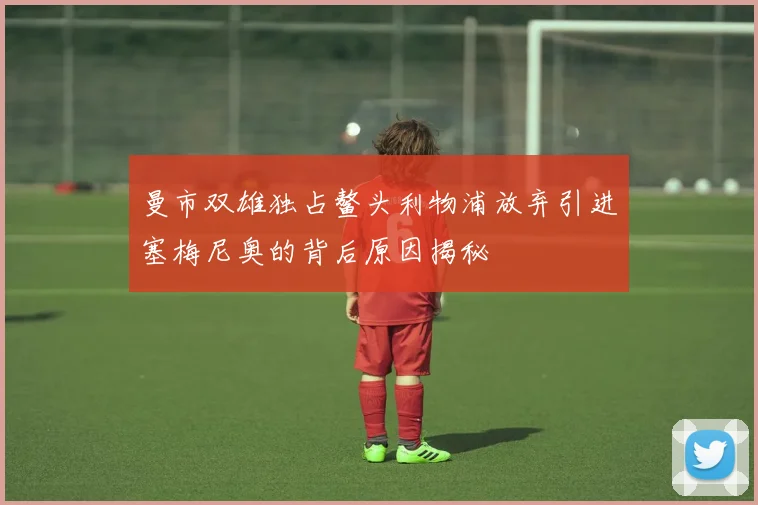 曼市双雄独占鳌头利物浦放弃引进塞梅尼奥的背后原因揭秘